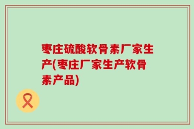枣庄硫酸软骨素厂家生产(枣庄厂家生产软骨素产品)