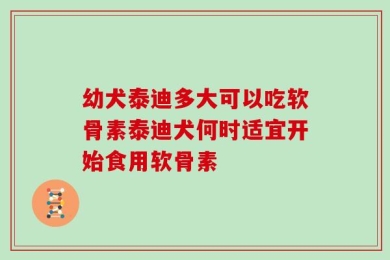 幼犬泰迪多大可以吃软骨素泰迪犬何时适宜开始食用软骨素