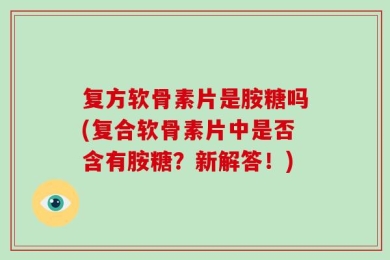 复方软骨素片是胺糖吗(复合软骨素片中是否含有胺糖？新解答！)