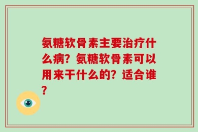 氨糖软骨素主要治疗什么病？氨糖软骨素可以用来干什么的？适合谁？
