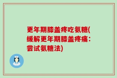 更年期膝盖疼吃氨糖(缓解更年期膝盖疼痛：尝试氨糖法)