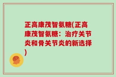 正高康茂智氨糖(正高康茂智氨糖：治疗关节炎和骨关节炎的新选择)