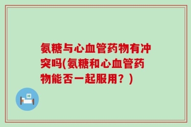 氨糖与心血管药物有冲突吗(氨糖和心血管药物能否一起服用？)