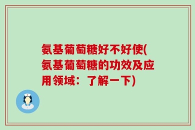 氨基葡萄糖好不好使(氨基葡萄糖的功效及应用领域：了解一下)