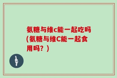 氨糖与维c能一起吃吗(氨糖与维C能一起食用吗？)