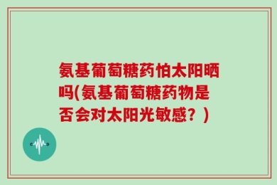 氨基葡萄糖药怕太阳晒吗(氨基葡萄糖药物是否会对太阳光敏感？)