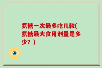 氨糖一次最多吃几粒(氨糖最大食用剂量是多少？)