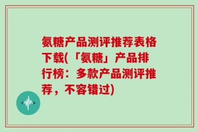 氨糖产品测评推荐表格下载(「氨糖」产品排行榜：多款产品测评推荐，不容错过)