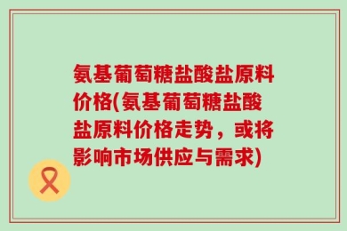 氨基葡萄糖盐酸盐原料价格(氨基葡萄糖盐酸盐原料价格走势，或将影响市场供应与需求)