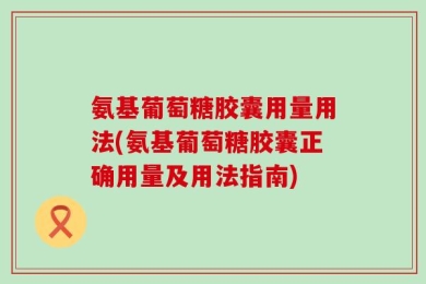 氨基葡萄糖胶囊用量用法(氨基葡萄糖胶囊正确用量及用法指南)