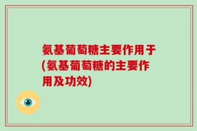 氨基葡萄糖主要作用于(氨基葡萄糖的主要作用及功效)