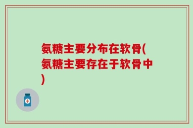 氨糖主要分布在软骨(氨糖主要存在于软骨中)