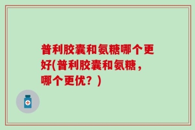 普利胶囊和氨糖哪个更好(普利胶囊和氨糖，哪个更优？)