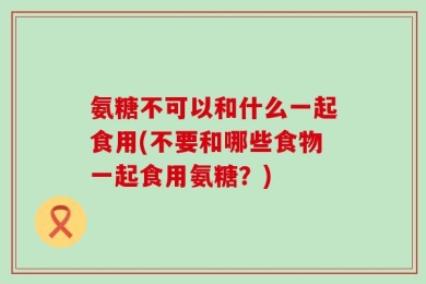 氨糖不可以和什么一起食用(不要和哪些食物一起食用氨糖？)