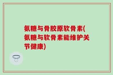 氨糖与骨胶原软骨素(氨糖与软骨素能维护关节健康)