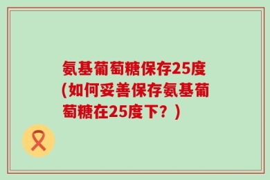 氨基葡萄糖保存25度(如何妥善保存氨基葡萄糖在25度下？)