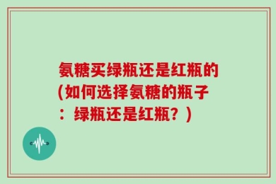 氨糖买绿瓶还是红瓶的(如何选择氨糖的瓶子：绿瓶还是红瓶？)