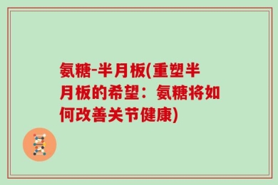 氨糖-半月板(重塑半月板的希望：氨糖将如何改善关节健康)