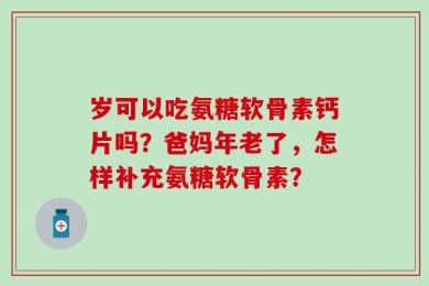 岁可以吃氨糖软骨素钙片吗？爸妈年老了，怎样补充氨糖软骨素？