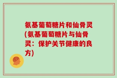 氨基葡萄糖片和仙骨灵(氨基葡萄糖片与仙骨灵：保护关节健康的良方)