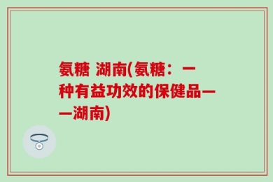 氨糖 湖南(氨糖：一种有益功效的保健品——湖南)