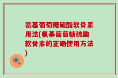 氨基葡萄糖硫酸软骨素用法(氨基葡萄糖硫酸软骨素的正确使用方法)