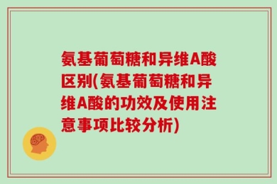 氨基葡萄糖和异维A酸区别(氨基葡萄糖和异维A酸的功效及使用注意事项比较分析)