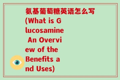 氨基葡萄糖英语怎么写(What is Glucosamine An Overview of the Benefits and Uses)