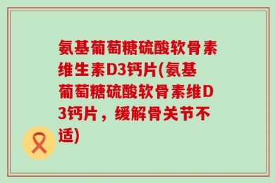 氨基葡萄糖硫酸软骨素维生素D3钙片(氨基葡萄糖硫酸软骨素维D3钙片，缓解骨关节不适)