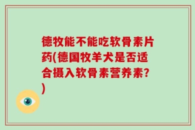 德牧能不能吃软骨素片药(德国牧羊犬是否适合摄入软骨素营养素？)