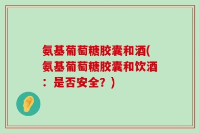 氨基葡萄糖胶囊和酒(氨基葡萄糖胶囊和饮酒：是否安全？)