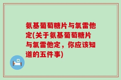 氨基葡萄糖片与氯雷他定(关于氨基葡萄糖片与氯雷他定，你应该知道的五件事)