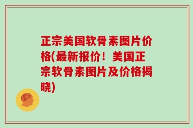 正宗美国软骨素图片价格(最新报价！美国正宗软骨素图片及价格揭晓)