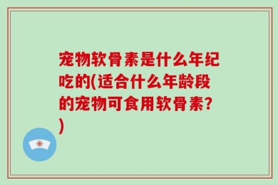 宠物软骨素是什么年纪吃的(适合什么年龄段的宠物可食用软骨素？)