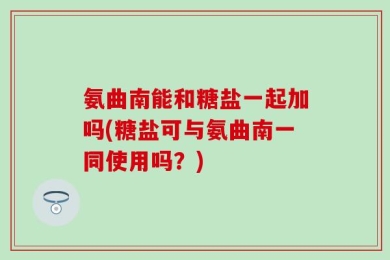 氨曲南能和糖盐一起加吗(糖盐可与氨曲南一同使用吗？)