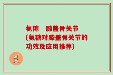 氨糖   膝盖骨关节(氨糖对膝盖骨关节的功效及应用推荐)