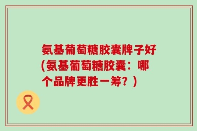 氨基葡萄糖胶囊牌子好(氨基葡萄糖胶囊：哪个品牌更胜一筹？)