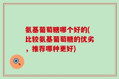 氨基葡萄糖哪个好的(比较氨基葡萄糖的优劣，推荐哪种更好)