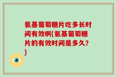 氨基葡萄糖片吃多长时间有效啊(氨基葡萄糖片的有效时间是多久？)