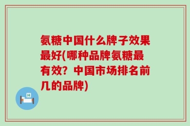氨糖中国什么牌子效果最好(哪种品牌氨糖最有效？中国市场排名前几的品牌)