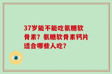 37岁能不能吃氨糖软骨素？氨糖软骨素钙片适合哪些人吃？