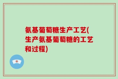 氨基葡萄糖生产工艺(生产氨基葡萄糖的工艺和过程)