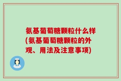 氨基葡萄糖颗粒什么样(氨基葡萄糖颗粒的外观、用法及注意事项)