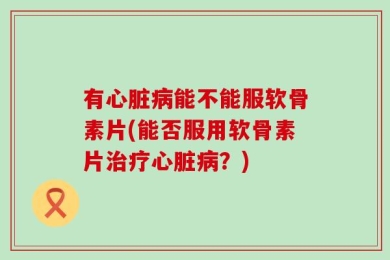 有心脏病能不能服软骨素片(能否服用软骨素片治疗心脏病？)
