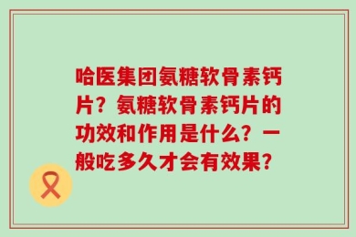 哈医集团氨糖软骨素钙片？氨糖软骨素钙片的功效和作用是什么？一般吃多久才会有效果？