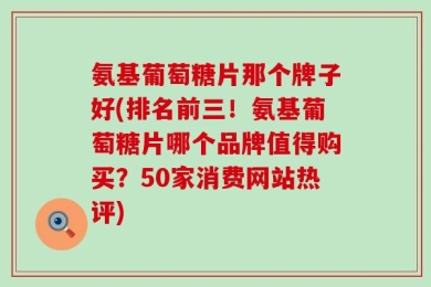 氨基葡萄糖片那个牌子好(排名前三！氨基葡萄糖片哪个品牌值得购买？50家消费网站热评)