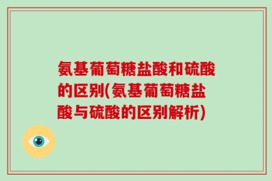 氨基葡萄糖盐酸和硫酸的区别(氨基葡萄糖盐酸与硫酸的区别解析)