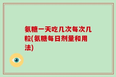 氨糖一天吃几次每次几粒(氨糖每日剂量和用法)