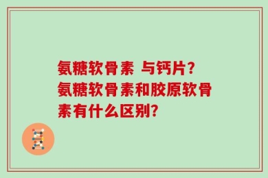 氨糖软骨素 与钙片？氨糖软骨素和胶原软骨素有什么区别？