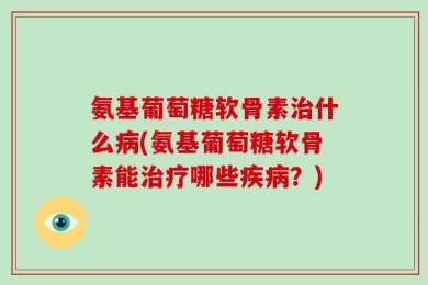 氨基葡萄糖软骨素治什么病(氨基葡萄糖软骨素能治疗哪些疾病？)